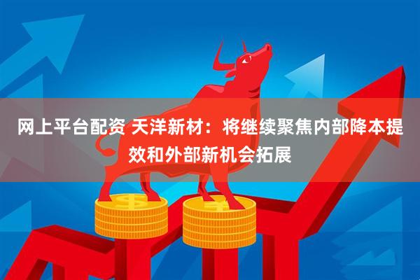 网上平台配资 天洋新材：将继续聚焦内部降本提效和外部新机会拓展