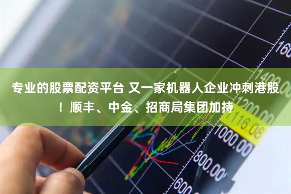 专业的股票配资平台 又一家机器人企业冲刺港股！顺丰、中金、招商局集团加持