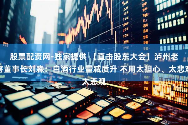 股票配资网-独家提供 【直击股东大会】泸州老窖董事长刘淼：白酒行业量减质升 不用太担心、太悲观