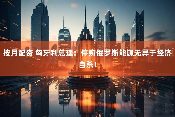 按月配资 匈牙利总理：停购俄罗斯能源无异于经济自杀！