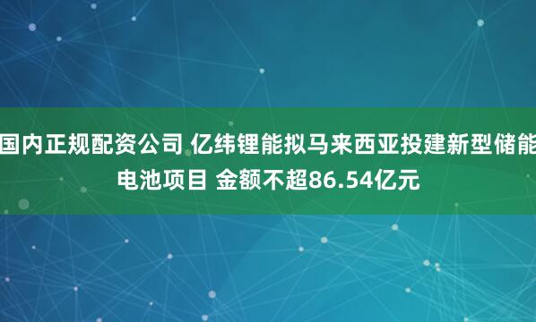 国内正规配资公司 亿纬锂能拟马来西亚投建新型储能电池项目 金额不超86.54亿元