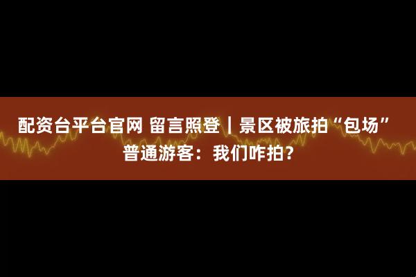 配资台平台官网 留言照登｜景区被旅拍“包场” 普通游客：我们咋拍？