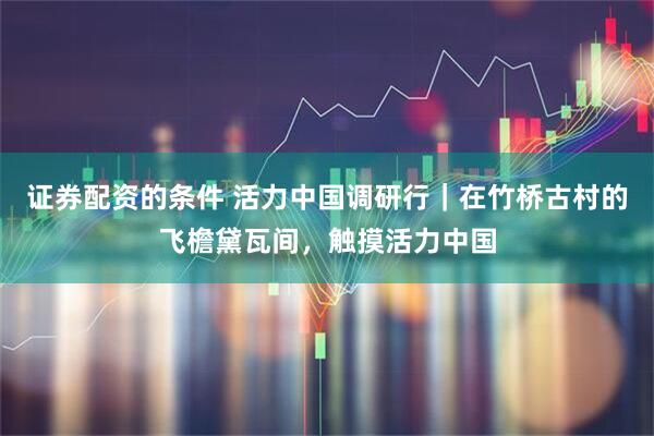 证券配资的条件 活力中国调研行｜在竹桥古村的飞檐黛瓦间，触摸活力中国