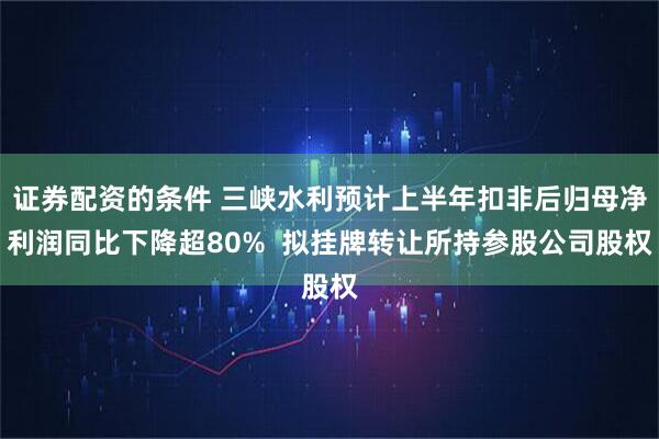 证券配资的条件 三峡水利预计上半年扣非后归母净利润同比下降超80%  拟挂牌转让所持参股公司股权