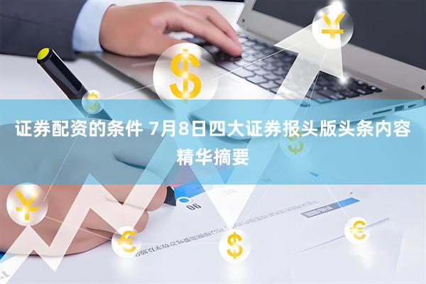 证券配资的条件 7月8日四大证券报头版头条内容精华摘要