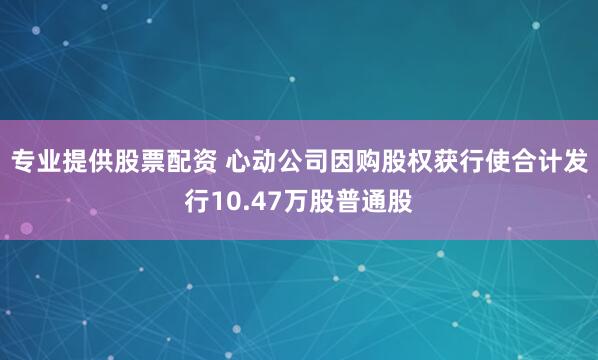 专业提供股票配资 心动公司因购股权获行使合计发行10.47万股普通股