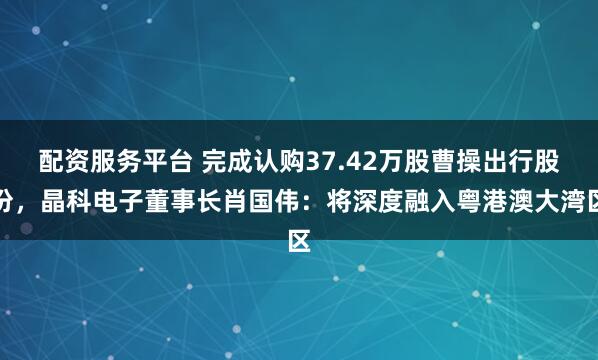配资服务平台 完成认购37.42万股曹操出行股份，晶科电子董事长肖国伟：将深度融入粤港澳大湾区