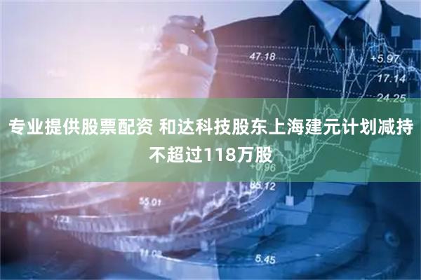 专业提供股票配资 和达科技股东上海建元计划减持不超过118万股
