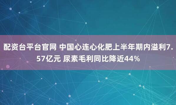 配资台平台官网 中国心连心化肥上半年期内溢利7.57亿元 尿素毛利同比降近44%
