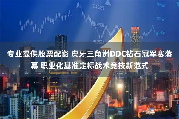 专业提供股票配资 虎牙三角洲DDC钻石冠军赛落幕 职业化基准定标战术竞技新范式