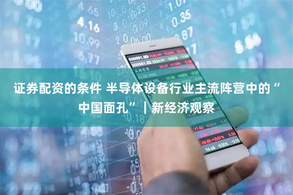证券配资的条件 半导体设备行业主流阵营中的“中国面孔”｜新经济观察