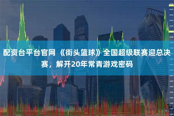 配资台平台官网 《街头篮球》全国超级联赛迎总决赛，解开20年常青游戏密码