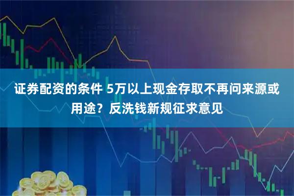 证券配资的条件 5万以上现金存取不再问来源或用途？反洗钱新规征求意见