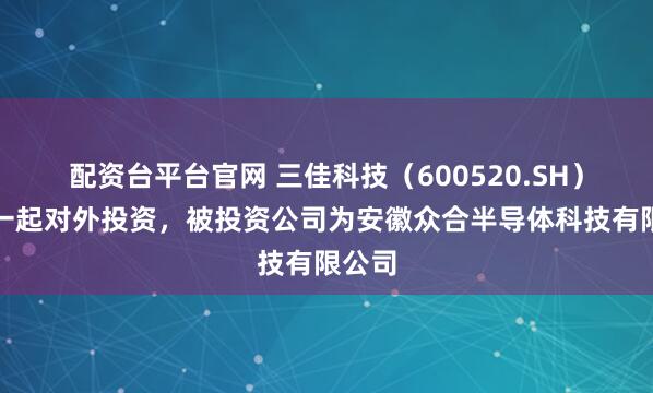 配资台平台官网 三佳科技（600520.SH）新增一起对外投资，被投资公司为安徽众合半导体科技有限公司