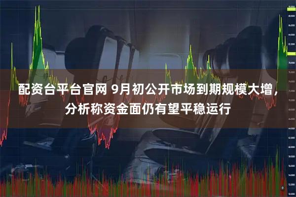 配资台平台官网 9月初公开市场到期规模大增，分析称资金面仍有望平稳运行