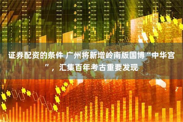 证券配资的条件 广州将新增岭南版国博“中华宫”，汇集百年考古重要发现