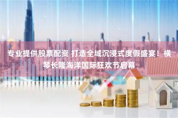 专业提供股票配资 打造全域沉浸式度假盛宴！横琴长隆海洋国际狂欢节启幕