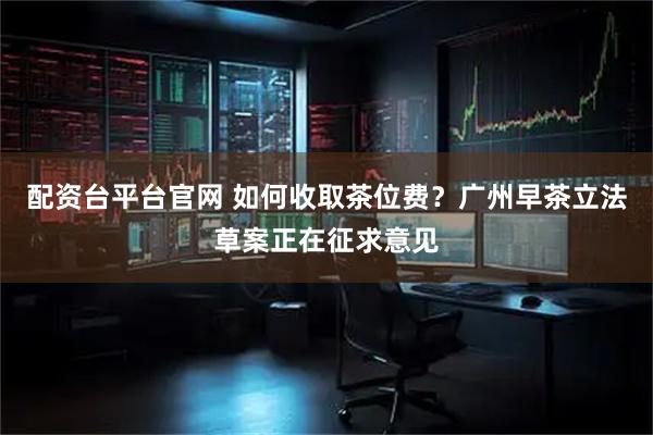配资台平台官网 如何收取茶位费？广州早茶立法草案正在征求意见